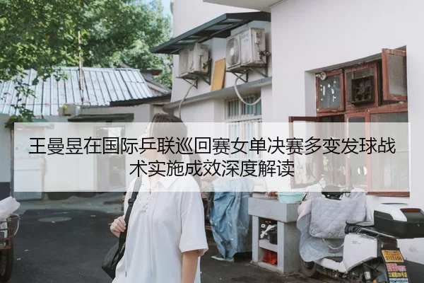 王曼昱在国际乒联巡回赛女单决赛多变发球战术实施成效深度解读